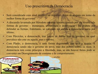 Uso prescritivo da Democracia
• Será considerada com sinal positivo ou negativo. Além de disputa em torno da
melhor forma de governo;
• A discussão levantada por Hérodoto em uma história contada por ele levanta três
formas de governo – monarquia, aristocracia e democracia – há disputa por
defender as formas. Entretanto, se colocado em escala a democracia sairia por
último;
• Com Pércicles, a democracia, traz traços de forma boa de governo, na qual
prevalece não este ou aquele, mas o mérito;
• Com Platão, a democracia, é uma forma degenerada que leva a tirania. A
democracia sendo não o governo do povo, mas dos pobres contra os ricos. A
democracia tem como principio a liberdade, mas, se não houver freios pode se
converter em Desregramento de costume e de comportamento.
 