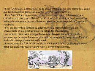- Com Aristóteles, a democracia, pode aparecer tanto como uma forma boa, como
má; também define democracia como governo dos pobres;
- Para Aristóteles, a democracia em sua forma boa, o povo “chama para si o
cuidado com o interesse público”, em sua forma má – oclocracia – “a multidão,
habituada a consumir os bens alheios e a viver as custas do próximo (...) usa a
violência;
- Seu uso prescritivo também se estende se ela é melhor ou pior em um
ordenamento axiológico(segundo seu valor) das constituições.
- As mesmas discussões acompanham os clássicos do pensamento político
moderno, que acompanham o surgimento e a consolidação dos grandes Estados
territoriais com predomínio monárquico;
- Embate entre EX PARTE PRINCIPIS e EX PARTE POPULI. Estes que fazem
parte dos escritores políticos para expor o próprio pensamento.
 