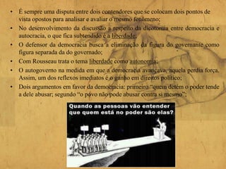 • É sempre uma disputa entre dois contendores que se colocam dois pontos de
vista opostos para analisar e avaliar o mesmo fenômeno;
• No desenvolvimento da discussão a respeito da dicotomia entre democracia e
autocracia, o que fica subtendido é a liberdade;
• O defensor da democracia busca a eliminação da figura do governante como
figura separada da do governado;
• Com Rousseau trata o tema liberdade como autonomia;
• O autogoverno na medida em que a democracia avançava, aquela perdia força.
Assim, um dos reflexos imediatos é o ganho em direitos político;
• Dois argumentos em favor da democracia: primeiro “quem detém o poder tende
a dele abusar; segundo “o povo não pode abusar contra si mesmo”;
 