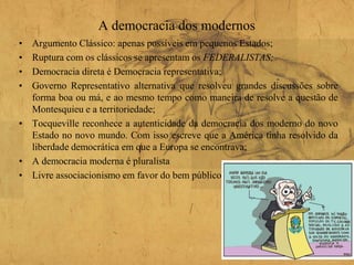 A democracia dos modernos
• Argumento Clássico: apenas possíveis em pequenos Estados;
• Ruptura com os clássicos se apresentam os FEDERALISTAS;
• Democracia direta é Democracia representativa;
• Governo Representativo alternativa que resolveu grandes discussões sobre
forma boa ou má, e ao mesmo tempo como maneira de resolve a questão de
Montesquieu e a territoriedade;
• Tocqueville reconhece a autenticidade da democracia dos moderno do novo
Estado no novo mundo. Com isso escreve que a América tinha resolvido da
liberdade democrática em que a Europa se encontrava;
• A democracia moderna é pluralista
• Livre associacionismo em favor do bem público
 