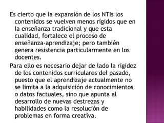 Es cierto que la expansión de los NTIs los contenidos se vuelven menos rígidos que en la enseñanza tradicional y que esta cualidad, fortalece el proceso de enseñanza-aprendizaje; pero también genera resistencia particularmente en los docentes. Para ello es necesario dejar de lado la rigidez de los contenidos curriculares del pasado, puesto que el aprendizaje actualmente no se limita a la adquisición de conocimientos o datos factuales, sino que apunta al desarrollo de nuevas destrezas y habilidades como la resolución de problemas en forma creativa. 