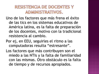 Uno de los factores que más frena el éxito de las tics en los sistemas educativos de América latina, es la falta de preparación de los docentes, motivo con la tradicional resistencia al cambio. Por ej, en EEU, seguirles el ritmo a las computadoras resulta “estresante”. Los factores que más contribuyen son el miedo a las NTIs y la falta de familiaridad con las mismas. Otro obstáculo es la falta de tiempo y de recursos apropiados . 