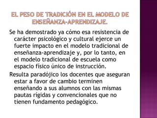 Se ha demostrado ya cómo esa resistencia de carácter psicológico y cultural ejerce un fuerte impacto en el modelo tradicional de enseñanza-aprendizaje y, por lo tanto, en el modelo tradicional de escuela como espacio físico único de instrucción. Resulta paradójico los docentes que aseguran estar a favor de cambio terminen enseñando a sus alumnos con las mismas pautas rígidas y convencionales que no tienen fundamento pedagógico. 