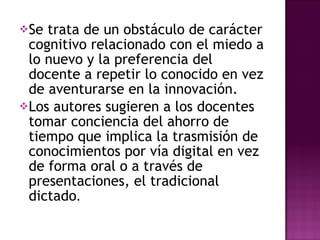 Se trata de un obstáculo de carácter cognitivo relacionado con el miedo a lo nuevo y la preferencia del docente a repetir lo conocido en vez de aventurarse en la innovación. Los autores sugieren a los docentes tomar conciencia del ahorro de tiempo que implica la trasmisión de conocimientos por vía digital en vez de forma oral o a través de presentaciones, el tradicional dictado . 