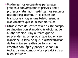 Maximizar los encuentros personales gracias a conversaciones previas entre profesor y alumno; maximizar los recursos disponibles; disminuir los costos de transporte y lograr una tele-presencia mas efectiva que la presencia física. Otras clases de resistencia en este campo se vinculan con el modelo tradicional de alfabetización. Hay autores que se sorprenden al comprobar que todavía se mantiene la idea de que la alfabetización de los niños se realiza de forma mas efectiva con lápiz y papel que con un teclado y una computadora provista de un buen software. 
