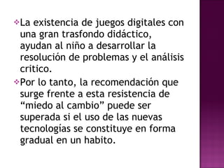 La existencia de juegos digitales con una gran trasfondo didáctico, ayudan al niño a desarrollar la resolución de problemas y el análisis critico. Por lo tanto, la recomendación que surge frente a esta resistencia de “miedo al cambio” puede ser superada si el uso de las nuevas tecnologías se constituye en forma gradual en un habito. 