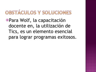 Para Wolf, la capacitación docente en, la utilización de Tics, es un elemento esencial para lograr programas exitosos. 
