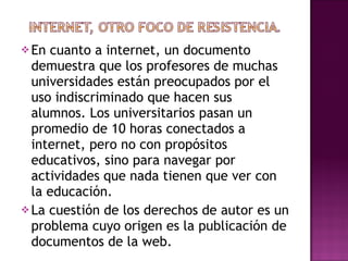 En cuanto a internet, un documento demuestra que los profesores de muchas universidades están preocupados por el uso indiscriminado que hacen sus alumnos. Los universitarios pasan un promedio de 10 horas conectados a internet, pero no con propósitos educativos, sino para navegar por actividades que nada tienen que ver con  la educación. La cuestión de los derechos de autor es un problema cuyo origen es la publicación de documentos de la web. 