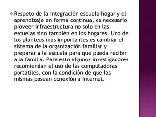 Respeto de la integración escuela-hogar y el aprendizaje en forma continua, es necesario proveer infraestructura no solo en las escuelas sino también en los hogares. Uno de los planteos mas importantes es cambiar el sistema de la organización familiar y preparar a la escuela para que pueda recibir a la familia. Para esto algunos investigadores recomiendan el uso de las computadoras portátiles, con la condición de que las mismas posean conexión a internet. 