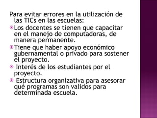 Para evitar errores en la utilización de las TICs en las escuelas: Los docentes se tienen que capacitar en el manejo de computadoras, de manera permanente. Tiene que haber apoyo económico gubernamental o privado para sostener el proyecto. Interés de los estudiantes por el proyecto. Estructura organizativa para asesorar qué programas son validos para determinada escuela.   