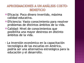 Eficacia: Poco dinero invertido, máxima calidad educativa. Eficiencia: Vasto conocimiento para resolver problemas de distintos ámbitos de la vida.  Calidad: Nivel de conocimientos que posibilita una mayor destreza en distinto ámbitos de la vida.  - La inversión económica en la capacitación tecnológica de las escuelas en América, podría ser una alternativa estratégica para la educación y el desarrollo.  
