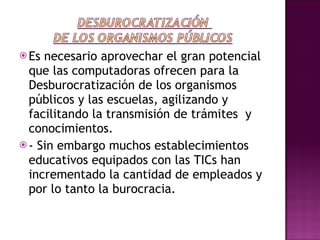 Es necesario aprovechar el gran potencial que las computadoras ofrecen para la Desburocratización de los organismos públicos y las escuelas, agilizando y facilitando la transmisión de trámites  y conocimientos.  - Sin embargo muchos establecimientos educativos equipados con las TICs han incrementado la cantidad de empleados y por lo tanto la burocracia. 