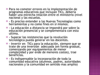 Para no cometer errores en la implementación de programas educativos que incluyan TICs, debería haber una estrecha relación entre el ministerio (nivel nacional y las escuelas.  - Es preciso entender a las Nuevas Tecnologías como herramientas y no como fines en si mismos.  - La educación a distancia se impondrá por sobre la educación presencial y se complementara con esta ultima. - Superar las resistencias que la revolución tecnológica pueda generar en los docentes. - Invertir en  TICs para la educación, siempre que se trate de una inversión  adecuada (en forma gradual, comenzando por equipamientos de menor complejidad y por ende de menores costos), trae beneficios.  - Es indispensable la incorporación de toda la comunidad educativa (alumnos, padres, autoridades nacionales y la comunidad en sentido mas amplio) 