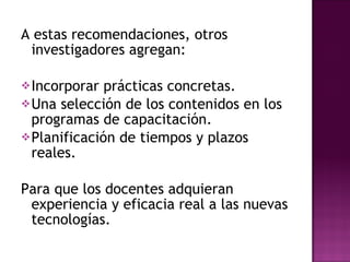 A estas recomendaciones, otros investigadores agregan: Incorporar prácticas concretas. Una selección de los contenidos en los programas de capacitación. Planificación de tiempos y plazos reales. Para que los docentes adquieran experiencia y eficacia real a las nuevas tecnologías. 