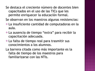 Se destaca el creciente número de docentes bien capacitados en el uso de las TICs que les permite enriquecer la educación formal. Se observan en los maestros algunas resistencias: La insuficiente cantidad de computadoras en la aula. La ausencia de tiempo “extra” para recibir la capacitación adecuada. La falta de tiempo real para trasmitir sus conocimientos a los alumnos. La barrera citada como más importante es la falta de tiempo de los maestros para familiarizarse con las NTIs. 