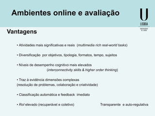 Ambientes online e avaliação
Vantagens
• Atividades mais significativas e reais (multimedia rich real-world tasks)
• Diversificação por objetivos, tipologia, formatos, tempo, sujeitos
• Níveis de desempenho cognitivo mais elevados
(interconnectivity skills & higher order thinking)
• Traz à evidência dimensões complexas
(resolução de problemas, colaboração e criatividade)
• Classificação automática e feedback imediato
• RoI elevado (recuperável e coletivo)

Transparente e auto-regulativa

 