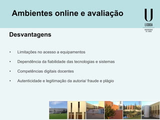 Ambientes online e avaliação
Desvantagens
•

Limitações no acesso a equipamentos

•

Dependência da fiabilidade das tecnologias e sistemas

•

Competências digitais docentes

•

Autenticidade e legitimação da autoria/ fraude e plágio

 