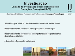 Investigação
Unidade de investigação e Desenvolvimento em
Educação e Formação (UIDEF)
Currículo, Didática e Formação de Professores, Subgrupo: Tecnologias

Aprendizagem com TIC em contextos educativos e formativos

Desenvolvimento curricular e integração das tecnologias
Desenvolvimento profissional e competências dos professores
(tecnologias digitais)
e-Learning e Formação a distância

 