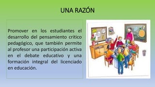 UNA RAZÓN
Promover en los estudiantes el
desarrollo del pensamiento critico
pedagógico, que también permite
al profesor una participación activa
en el debate educativo y una
formación integral del licenciado
en educación.
 