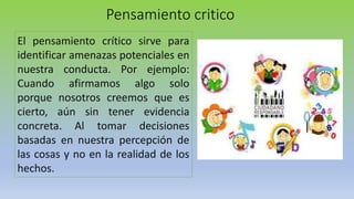 Pensamiento critico
El pensamiento crítico sirve para
identificar amenazas potenciales en
nuestra conducta. Por ejemplo:
Cuando afirmamos algo solo
porque nosotros creemos que es
cierto, aún sin tener evidencia
concreta. Al tomar decisiones
basadas en nuestra percepción de
las cosas y no en la realidad de los
hechos.
 