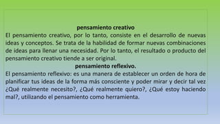 pensamiento creativo
El pensamiento creativo, por lo tanto, consiste en el desarrollo de nuevas
ideas y conceptos. Se trata de la habilidad de formar nuevas combinaciones
de ideas para llenar una necesidad. Por lo tanto, el resultado o producto del
pensamiento creativo tiende a ser original.
pensamiento reflexivo.
El pensamiento reflexivo: es una manera de establecer un orden de hora de
planificar tus ideas de la forma más consciente y poder mirar y decir tal vez
¿Qué realmente necesito?, ¿Qué realmente quiero?, ¿Qué estoy haciendo
mal?, utilizando el pensamiento como herramienta.
 