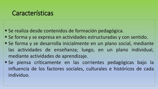 Características
 Se realiza desde contenidos de formación pedagógica.
 Se forma y se expresa en actividades estructuradas y con sentido.
 Se forma y se desarrolla inicialmente en un plano social, mediante
las actividades de enseñanza; luego, en un plano individual,
mediante actividades de aprendizaje.
 Se piensa críticamente en las corrientes pedagógicas bajo la
influencia de los factores sociales, culturales e históricos de cada
individuo.
 