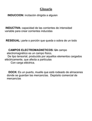 Glosario
INDUCCION: incitación dirigida a alguien
INDUCTIVA: capacidad de las corrientes de intensidad
variable para crear corrientes inducidas
RESIDUAL: parte o porción que queda o sobra de un todo
CAMPOS ELECTROMAGNETICOS: Un campo
electromagnético es un campo físico,
De tipo tensorial, producido por aquellos elementos cargados
eléctricamente, que afecta a partículas
Con carga eléctrica.
DOCK: Es un puerto, muelle que está rodeado de almacenes
donde se guardan las mercancías. Depósito comercial de
mercancías
 