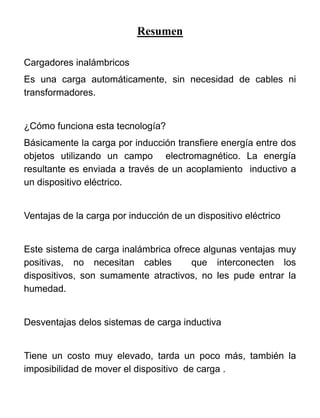 Resumen
Cargadores inalámbricos
Es una carga automáticamente, sin necesidad de cables ni
transformadores.
¿Cómo funciona esta tecnología?
Básicamente la carga por inducción transfiere energía entre dos
objetos utilizando un campo electromagnético. La energía
resultante es enviada a través de un acoplamiento inductivo a
un dispositivo eléctrico.
Ventajas de la carga por inducción de un dispositivo eléctrico
Este sistema de carga inalámbrica ofrece algunas ventajas muy
positivas, no necesitan cables que interconecten los
dispositivos, son sumamente atractivos, no les pude entrar la
humedad.
Desventajas delos sistemas de carga inductiva
Tiene un costo muy elevado, tarda un poco más, también la
imposibilidad de mover el dispositivo de carga .
 