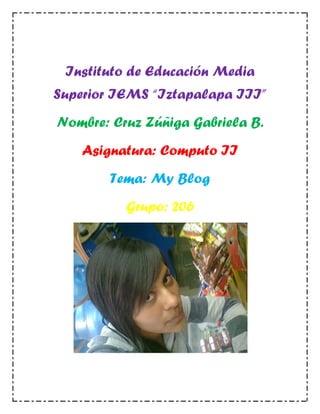 Instituto de Educación Media
Superior IEMS “Iztapalapa III”
Nombre: Cruz Zúñiga Gabriela B.
    Asignatura: Computo II
       Tema: My Blog
          Grupo: 206
 