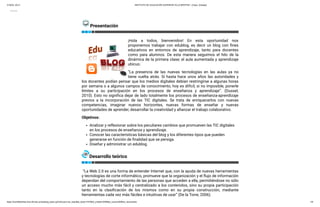 21/6/22, 20:21 INSTITUTO DE EDUCACIÓN SUPERIOR VILLA BERTHET -Chaco- [Clases]
https://insvillaberthet-cha.infd.edu.ar/aula/prg_texto.cgi?wAccion=ver_texto&id_texto=7470&id_unidad=3936&id_curso=405#ver_documento 1/6
Cerrar
Presentación
¡Hola a todos, bienvenidos! En esta oportunidad nos
proponemos trabajar con edublog, es decir un blog con fines
educativos en entornos de aprendizaje, tanto para docentes
como para alumnos. De esta manera seguimos el hilo de la
dinámica de la primera clase; el aula aumentada y aprendizaje
ubicuo.
“La presencia de las nuevas tecnologías en las aulas ya no
tiene vuelta atrás. Si hasta hace unos años las autoridades y
los docentes podían pensar que los medios digitales debían restringirse a algunas horas
por semana o a algunos campos de conocimiento, hoy es difícil, si no imposible, ponerle
límites a su participación en los procesos de enseñanza y aprendizaje”. (Dussel,
2010). Esto no significa dejar de lado totalmente los procesos de enseñanza-aprendizaje
previos a la incorporación de las TIC digitales. Se trata de enriquecerlos con nuevas
competencias, imaginar nuevos horizontes, nuevas formas de enseñar y nuevas
oportunidades de aprender, desarrollar la creatividad y afianzar el trabajo colaborativo.
Objetivos:
Analizar y reflexionar sobre los peculiares cambios que promueven las TIC digitales
en los procesos de enseñanza y aprendizaje.
Conocer las características básicas del blog y los diferentes tipos que pueden
generarse en función de finalidad que se persiga.
Diseñar y administrar un edublog. 
Desarrollo teórico
 “La Web 2.0 es una forma de entender Internet que, con la ayuda de nuevas herramientas
y tecnologías de corte informático, promueve que la organización y el flujo de información
dependan del comportamiento de las personas que acceden a ella, permitiéndose no sólo
un acceso mucho más fácil y centralizado a los contenidos, sino su propia participación
tanto en la clasificación de los mismos como en su propia construcción, mediante
herramientas cada vez más fáciles e intuitivas de usar” (De la Torre, 2006).
 