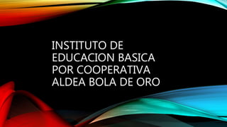 INSTITUTO DE
EDUCACION BASICA
POR COOPERATIVA
ALDEA BOLA DE ORO
 