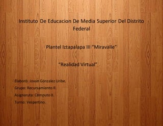 Instituto De Educacion De Media Superior Del Distrito
Federal
Plantel Iztapalapa III “Miravalle”
“Realidad Virtual”
Elaborò: Jovan Gonzalez Uribe.
Grupo: Recursamiento II.
Asignaruta: Computo II.
Turno: Vespertino.
 