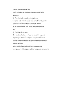 Fabricar unmodelodesde cero
El procesopuede sercontroladoporuntorno de control
Numérico
2) Tecnologiasde posiciónmateriaplástico
A ese tipode tecnologíase le conoce como fusióndeposition
Modelingque fue inventadaypantentadaafinales
De losaños80 porscft crup es una tecnologíaplásticos
ABS
3) Tecnoliga3D con laser
Con estatecnologíase consigue mayorpresiónde piezas
Impresasyun ahorro entiempoensuimpresiónconeste
Métodocomo el anteriorse desperdiciade masiadomateria
Opiniónpersonal
La tecnologíaahabansadomucho enestosañosque
A mi aparecera sidode gran ayudapor que puedescomunicarte.
 