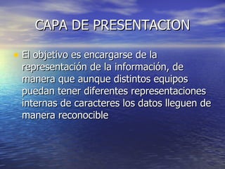 CAPA DE PRESENTACION El objetivo es encargarse de la representación de la información, de manera que aunque distintos equipos puedan tener diferentes representaciones internas de caracteres los datos lleguen de manera reconocible  