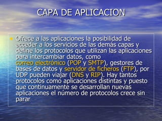 CAPA DE APLICACION Ofrece a las aplicaciones la posibilidad de acceder a los servicios de las demás capas y define los protocolos que utilizan las aplicaciones para intercambiar datos, como  correo electrónico  ( POP  y  SMTP ), gestores de bases de datos y  servidor de ficheros  ( FTP ), por UDP pueden viajar ( DNS  y  RIP ). Hay tantos protocolos como aplicaciones distintas y puesto que continuamente se desarrollan nuevas aplicaciones el número de protocolos crece sin parar  