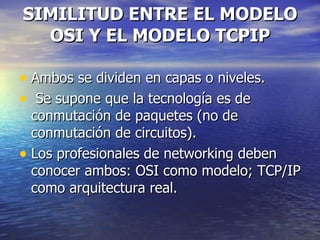 SIMILITUD ENTRE EL MODELO OSI Y EL MODELO TCPIP Ambos se dividen en capas o niveles. Se supone que la tecnología es de conmutación de paquetes (no de conmutación de circuitos). Los profesionales de networking deben conocer ambos: OSI como modelo; TCP/IP como arquitectura real.  