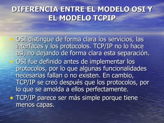 DIFERENCIA ENTRE EL MODELO OSI Y EL MODELO TCPIP OSI distingue de forma clara los servicios, las interfaces y los protocolos. TCP/IP no lo hace así, no dejando de forma clara esta separación.  OSI fue definido antes de implementar los protocolos, por lo que algunas funcionalidades necesarias fallan o no existen. En cambio, TCP/IP se creó después que los protocolos, por lo que se amolda a ellos perfectamente.  TCP/IP parece ser más simple porque tiene menos capas.  