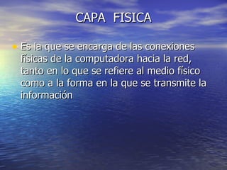 CAPA  FISICA Es la que se encarga de las conexiones físicas de la computadora hacia la red, tanto en lo que se refiere al medio físico como a la forma en la que se transmite la información  
