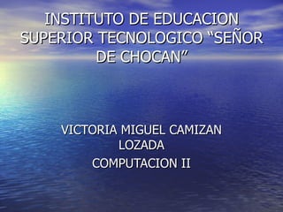INSTITUTO DE EDUCACION SUPERIOR TECNOLOGICO “SEÑOR DE CHOCAN” VICTORIA MIGUEL CAMIZAN LOZADA COMPUTACION II 