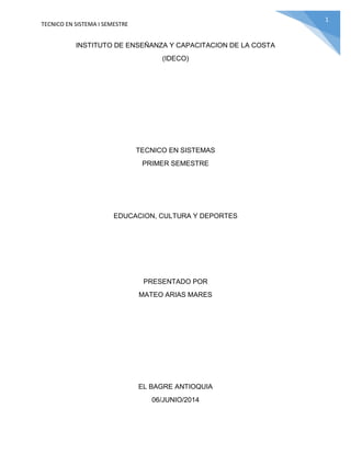 TECNICO EN SISTEMA I SEMESTRE
11
INSTITUTO DE ENSEÑANZA Y CAPACITACION DE LA COSTA
(IDECO)
TECNICO EN SISTEMAS
PRIMER SEMESTRE
EDUCACION, CULTURA Y DEPORTES
PRESENTADO POR
MATEO ARIAS MARES
EL BAGRE ANTIOQUIA
06/JUNIO/2014
 
