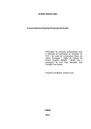 ALINNE SOUSA LIMA
A Concordância Verbal Na Produção Da Escrita
Pré-projeto de pesquisa apresentando para
a obtenção da aprovação na disciplina de
TCC I do curso de Licenciatura Plena em
Letras Português / Inglês do Instituto de
Ensino Superior Múltiplo – IESM, sob a
orientação do Prof. Esp. Heráclito Júlio
Carvalho dos Santos.
Possível orientadora: Ediane Lima
TIMON
2015
 