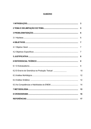 SUMÁRIO
1 INTRODUÇÃO............................................................................................................... 3
2 TEMA E DELIMITAÇÃO DO TEMA........................................................................... 5
3 PROBLEMATIZAÇÃO.................................................................................................. 6
3.1 Hipótese....................................................................................................................... 6
4 OBJETIVOS ................................................................................................................... 7
4.1 Objetivo Geral ............................................................................................................ 7
4.2 Objetivos Específicos ................................................................................................ 7
5 JUSTIFICATIVA ............................................................................................................ 8
6 REFERENCIAL TEÓRICO.......................................................................................... 9
6.1 O Estruturalismo.......................................................................................................... 9
6.2 O Ensino de Gramática na Produção Textual 10
6.3 Análise Morfológica.................................................................................................... 12
6.4 Análise Sintática ........................................................................................................ 12
6.5 As Competências e Habilidades do ENEM............................................................ 14
7 METODOLOGIA ............................................................................................................ 15
8 CRONOGRAMA ............................................................................................................ 16
REFERÊNCIAS ................................................................................................................ 17
 