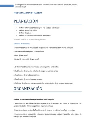 ¿Cómo generar un modelo efectivo de administración con base a los pilares del proceso
3
     administrativo?


    MODELO ADMINISTRATIVO


    PLANEACIÓN
            Definir la Planeación Estratégica o el Modelo Estratégico
            Definir la misión y visión
            Definir Objetivos
            Definir los recursos humanos de la Empresa

    Un factor esencial es la selección de personal.

    Selección de personal:

    · Determinación de las necesidades profesionales y personales de la nueva empresa.

    · Vinculación entre empresa y trabajadores.

    · Coste del personal.

    · Búsqueda y selección del personal:



    1. Determinación de los requisitos a cumplir por los candidatos

    2. Publicación de anuncios solicitando las personas necesarias.

    3. Realización de pruebas selectivas.

    4. Realización de entrevistas personales.

    5. Solicitud de informes a empresas con los antecedentes de la persona a contratar.


    ORGANIZACIÓN

    Función de los diferentes departamentos de la empresa

    · Alta dirección: establecer la política general de la empresa así como la supervisión y la
    aprobación de las diferentes políticas departamentales.

    · Departamento de ventas: Su función es la de obtener el máximo beneficio en ventas.

    · Departamento de producción: establecer las cantidades a producir, la calidad y los plazos de
    entrega que deberán cumplirse.
 