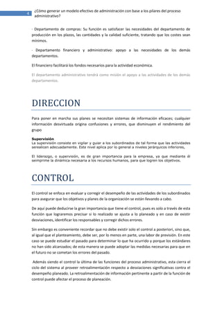 ¿Cómo generar un modelo efectivo de administración con base a los pilares del proceso
4
     administrativo?


    · Departamento de compras: Su función es satisfacer las necesidades del departamento de
    producción en los plazos, las cantidades y la calidad suficiente, tratando que los costes sean
    mínimos.

    · Departamento financiero y administrativo: apoyo a las necesidades de los demás
    departamentos.

    El financiero facilitará los fondos necesarios para la actividad económica.

    El departamento administrativo tendrá como misión el apoyo a las actividades de los demás
    departamentos.




    DIRECCION
    Para poner en marcha sus planes se necesitan sistemas de información eficaces; cualquier
    información desvirtuada origina confusiones y errores, que disminuyen el rendimiento del
    grupo

    Supervisión
    La supervisión consiste en vigilar y guiar a los subordinados de tal forma que las actividades
    serealicen adecuadamente. Este nivel aplica por lo general a niveles jerárquicos inferiores,

    El liderazgo, o supervisión, es de gran importancia para la empresa, ya que mediante él
    seimprime la dinámica necesaria a los recursos humanos, para que logren los objetivos.




    CONTROL
    El control se enfoca en evaluar y corregir el desempeño de las actividades de los subordinados
    para asegurar que los objetivos y planes de la organización se están llevando a cabo.

    De aquí puede deducirse la gran importancia que tiene el control, pues es solo a través de esta
    función que lograremos precisar si lo realizado se ajusta a lo planeado y en caso de existir
    desviaciones, identificar los responsables y corregir dichos errores.

    Sin embargo es conveniente recordar que no debe existir solo el control a posteriori, sino que,
    al igual que el planteamiento, debe ser, por lo menos en parte, una labor de previsión. En este
    caso se puede estudiar el pasado para determinar lo que ha ocurrido y porque los estándares
    no han sido alcanzados; de esta manera se puede adoptar las medidas necesarias para que en
    el futuro no se cometan los errores del pasado.

     Además siendo el control la última de las funciones del proceso administrativo, esta cierra el
    ciclo del sistema al proveer retroalimentación respecto a desviaciones significativas contra el
    desempeño planeado. La retroalimentación de información pertinente a partir de la función de
    control puede afectar el proceso de planeación.
 