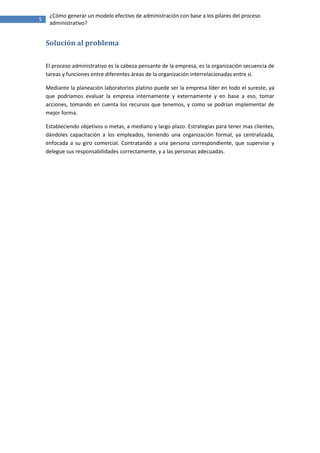 ¿Cómo generar un modelo efectivo de administración con base a los pilares del proceso
5
     administrativo?


    Solución al problema

    El proceso administrativo es la cabeza pensante de la empresa, es la organización secuencia de
    tareas y funciones entre diferentes áreas de la organización interrelacionadas entre si.

    Mediante la planeación laboratorios platino puede ser la empresa líder en todo el sureste, ya
    que podríamos evaluar la empresa internamente y externamente y en base a eso, tomar
    acciones, tomando en cuenta los recursos que tenemos, y como se podrían implementar de
    mejor forma.

    Estableciendo objetivos o metas, a mediano y largo plazo. Estrategias para tener mas clientes,
    dándoles capacitación a los empleados, teniendo una organización formal, ya centralizada,
    enfocada a su giro comercial. Contratando a una persona correspondiente, que supervise y
    delegue sus responsabilidades correctamente, y a las personas adecuadas.
 