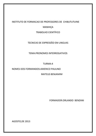 INSTITUTO DE FORMACAO DE PROFESSORES DE CHIBUTUTUINE
MANHIÇA
TRABOLHO CIENTÍFICO
TECNICAS DE EXPRESSÃO EM LINGUAS
TEMA:PRONOMES INTERROGATIVOS
TURMA:4
NOMES DOS FORMANDOS:AMERICO PAULINO
MATEUS BENJAMIM
FORMADOR:ORLANDO BENZANI
AGOSTO,DE 2013
 
