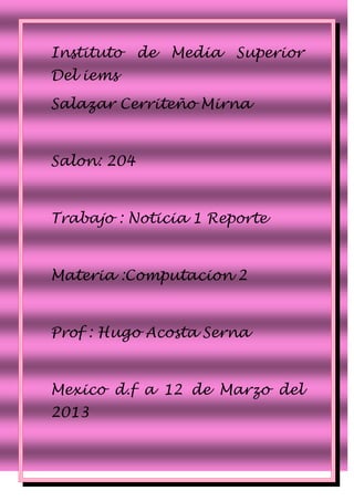 Instituto    de   Media   Superior
Del iems

Salazar Cerriteño Mirna



Salon: 204



Trabajo : Noticia 1 Reporte



Materia :Computacion 2



Prof : Hugo Acosta Serna



Mexico d.f a 12 de Marzo del
2013
 