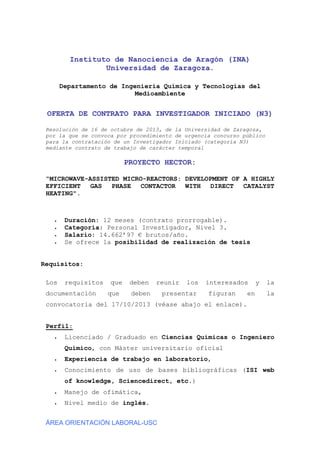 Instituto de Nanociencia de Aragón (INA)
Universidad de Zaragoza.
Departamento de Ingeniería Química y Tecnologías del
Medioambiente

OFERTA DE CONTRATO PARA INVESTIGADOR INICIADO (N3)
Resolución de 16 de octubre de 2013, de la Universidad de Zaragoza,
por la que se convoca por procedimiento de urgencia concurso público
para la contratación de un Investigador Iniciado (categoría N3)
mediante contrato de trabajo de carácter temporal

PROYECTO HECTOR:
“MICROWAVE-ASSISTED MICRO-REACTORS: DEVELOPMENT OF A HIGHLY
EFFICIENT
GAS
PHASE
CONTACTOR
WITH
DIRECT
CATALYST
HEATING".






Duración: 12 meses (contrato prorrogable).
Categoría: Personal Investigador, Nivel 3.
Salario: 14.662’97 € brutos/año.
Se ofrece la posibilidad de realización de tesis

Requisitos:
Los

requisitos

documentación

que
que

deben

reunir

deben

los

presentar

interesados
figuran

en

y

la
la

convocatoria del 17/10/2013 (véase abajo el enlace).

Perfil:


Licenciado / Graduado en Ciencias Químicas o Ingeniero
Químico, con Máster universitario oficial



Experiencia de trabajo en laboratorio,



Conocimiento de uso de bases bibliográficas (ISI web
of knowledge, Sciencedirect, etc.)



Manejo de ofimática,



Nivel medio de inglés.

ÁREA ORIENTACIÓN LABORAL-USC

 