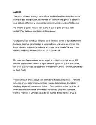 ANEXOS
“Buscando un nuevo enemigo frente al que recobrar la unidad de acción, se nos
ocurrió la idea de la polución, la amenaza del calentamiento global, el déficit de
agua potable, el hambre y cosas así cumplirían muy bien esa labor”.(Club dezz
“No importa lo que es verdad. Sólo cuenta lo que la gente cree que es la
verdad”.(Paul Watson, cofundador de Greenpeace)
“Cualquier tipo de tecnología compleja es un atentado contra la dignidad humana.
Sería una catátrofe para nosotros si se descubriese una fuente de energía rica,
limpia y barata, si pensamos en lo que el hombre haría con ella”.(Amory Lovins,
fundador del Rocky Mountain Institute, un Eco-think-tank
Mis tres metas fundamentales serían reducir la población mundial a unos 100
millones de habitantes, destruir el tejido industrial y procurar que la vida salvaje,
con todas sus especies, se recobra en todo el mundo”.(Dave Foreman, cofundador
de Earth First!)
“Necesitamos un amplio apoyo para estimular la fantasía del público… Para ello
debemos ofrecer escenarios horroríficos, realizar declaraciones dramáticas y
simples y no permitir demasiadas dudas … Cada uno de nosotros debe decidir
dónde está el balance entre efectividad y honestidad”.(Stephen Schneider,
Stanford Profesor of Climatología, autor de muchos de los informes IPCC.)
 
