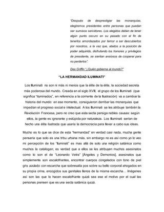 “Después de desprestigiar las monarquías,
elegiremos presidentes entre personas que puedan
ser sumisos servidores. Los elegidos deben de tener
algún punto oscuro en su pasado con el fin de
tenerlos amordazados por temor a ser descubiertos
por nosotros, a la vez que, atados a la posición de
poder adquirido, disfrutando los honores y privilegios
de presidente, se sientan ansiosos de cooperar para
no perderlos”.
Des Griffin “¿Quién gobierna al mundo?”
“LA HERMANDAD ILUMINATI”
Los Illuminati no son ni más ni menos que la élite de la élite, la sociedad secreta
más poderosa del mundo. Creada en el siglo XVIII, el grupo de los Illuminati (que
significa “iluminados”, en referencia a la corriente de la Ilustración) va a cambiar la
historia del mundo: en ese momento, consiguieron derribar las monarquías que
impedían el progreso social e intelectual. A los Illuminati se les atribuye también la
Revolución Francesa, pero no creo que esta secta persiga nobles causas: según
ellos, la gente es ignorante y estúpida por naturaleza. Los Illuminati serían de
hecho una élite ilustrada que usaría la democracia para llevar a cabo sus ideas.
Mucho es lo que se dice de esta “hermandad” en verdad casi nada, mucha gente
pensaría que solo es una tribu urbana más, sin embargo no es así como yo lo veo
mi percepción de los “Iluminati” es mas allá de solo una religión satánica como
muchos la catalogan; es verdad que a ellos se les atribuyen muchos asesinatos
como lo son el de “Leonardo Vetra” [Ángeles y Demonios], asesinatos que
simplemente son escalofriantes, encontrar cuerpos congelados con tono de piel
gris azulado con escarcha que sobresalía pos sobre su bello corporal ahogados en
su propia orina, encogidos sus genitales llenos de la misma escarcha… Imágenes
así son las que lo hacen escalofriante quizá sea ese el motivo por el cual las
personas piensen que es una secta satánica quizá.
 